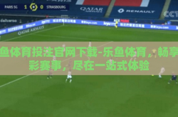 乐鱼体育投注官网下载-乐鱼体育，畅享精彩赛事，尽在一站式体验