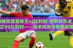 世界杯竞猜英格兰vs比利时-世界杯焦点，英格兰VS比利时——战术对决与情感碰撞的盛宴