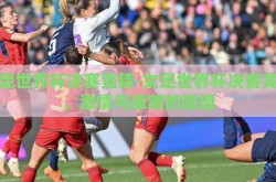 女足世界杯决赛竞猜-女足世界杯决赛竞猜，激情与策略的碰撞