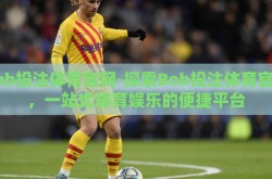 bob投注体育官网-探索Bob投注体育官网，一站式体育娱乐的便捷平台