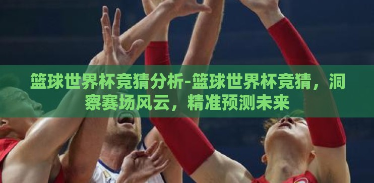 篮球世界杯竞猜分析-篮球世界杯竞猜,洞察赛场风云,精准预测未来 篮球世界杯竞猜分析-篮球世界杯竞猜,洞察赛场风云,精准预测未来