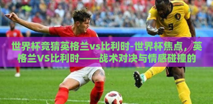 世界杯竞猜英格兰vs比利时-世界杯焦点,英格兰VS比利时——战术对决与情感碰撞的盛宴 世界杯竞猜英格兰vs比利时-世界杯焦点,英格兰VS比利时——战术对决与情感碰撞的盛宴