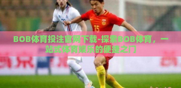 BOB体育投注官网下载-探索BOB体育，一站式体育娱乐的便捷之门