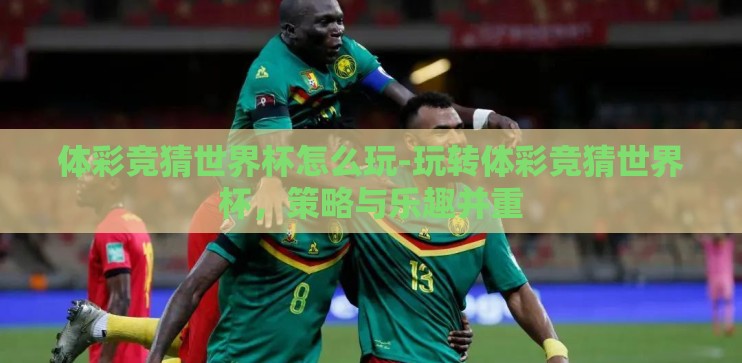 体彩竞猜世界杯怎么玩-玩转体彩竞猜世界杯,策略与乐趣并重 体彩竞猜世界杯怎么玩-玩转体彩竞猜世界杯,策略与乐趣并重