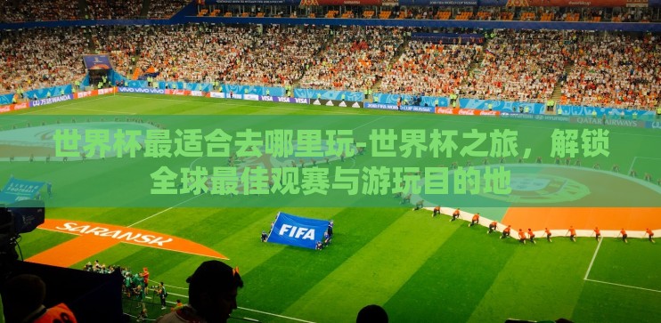 世界杯最适合去哪里玩-世界杯之旅，解锁全球最佳观赛与游玩目的地